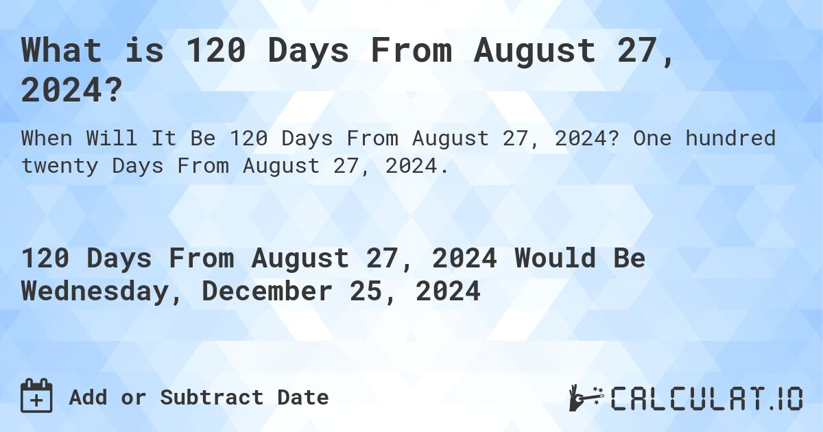 What is 120 Days From August 27, 2024?. One hundred twenty Days From August 27, 2024.