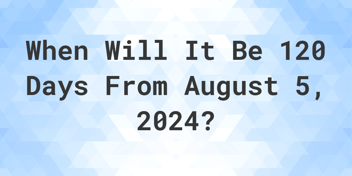 What is 120 Days From August 5, 2024? Calculatio