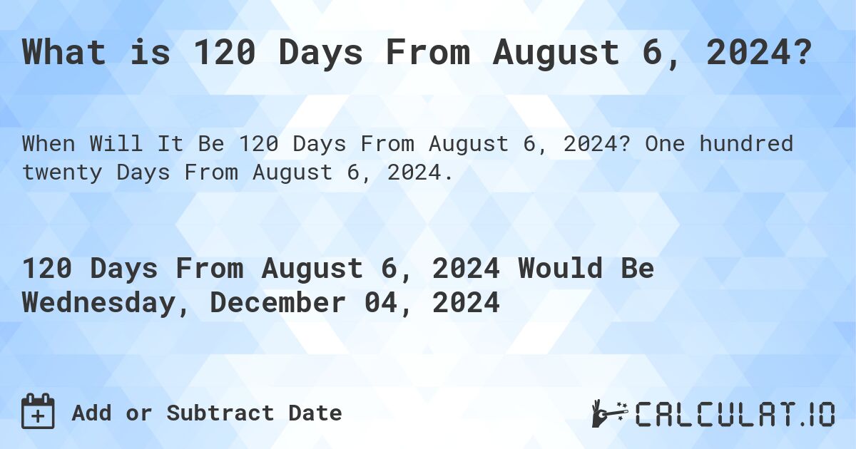 What is 120 Days From August 6, 2024?. One hundred twenty Days From August 6, 2024.
