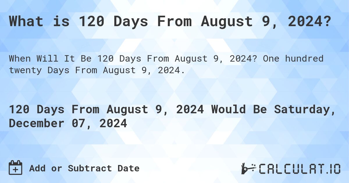 What is 120 Days From August 9, 2024?. One hundred twenty Days From August 9, 2024.