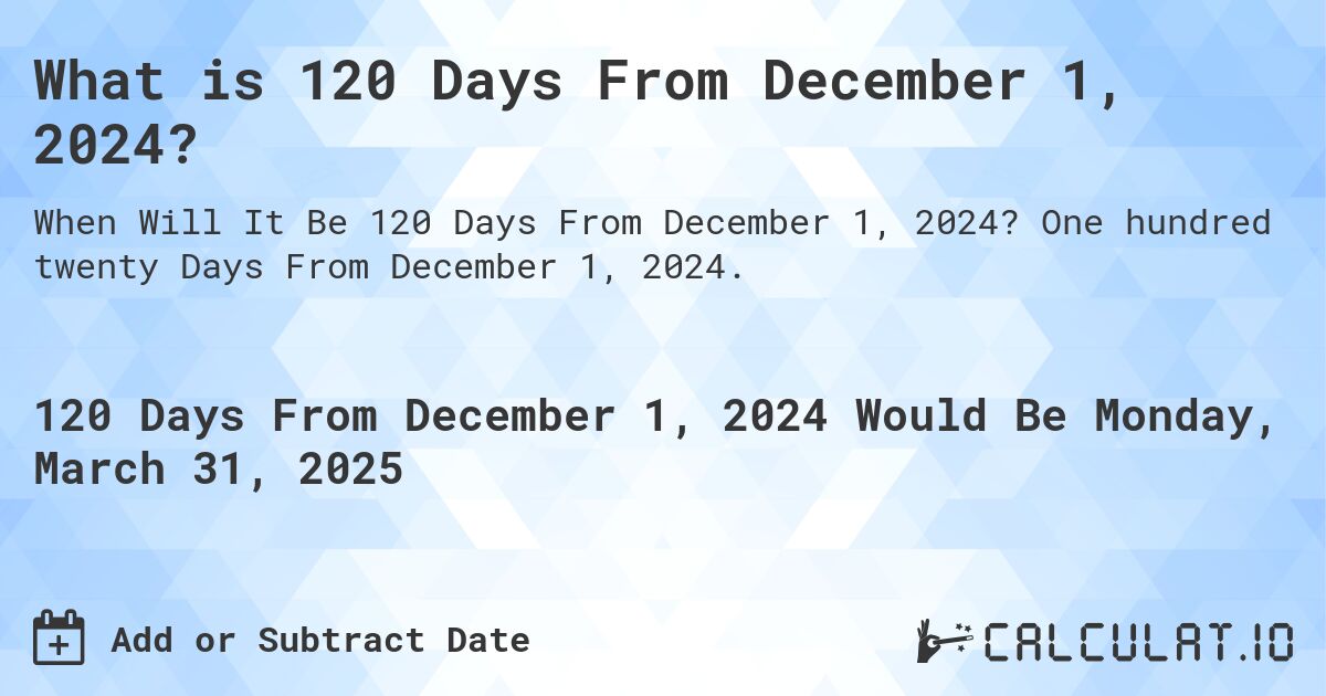 What is 120 Days From December 1, 2024?. One hundred twenty Days From December 1, 2024.