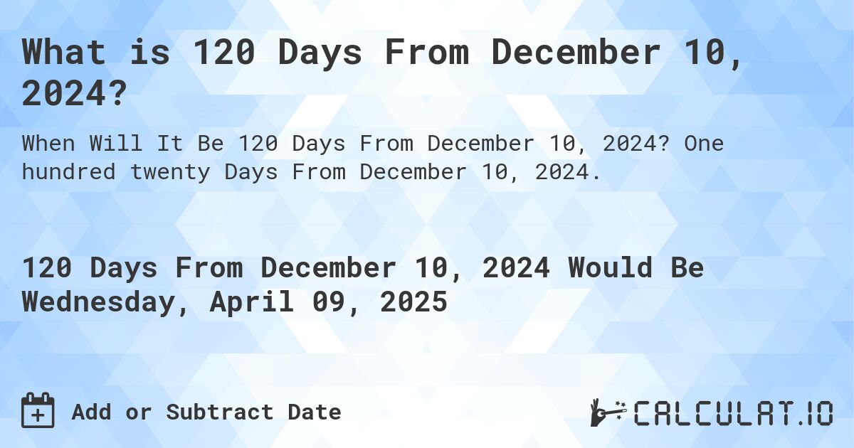 What is 120 Days From December 10, 2024?. One hundred twenty Days From December 10, 2024.