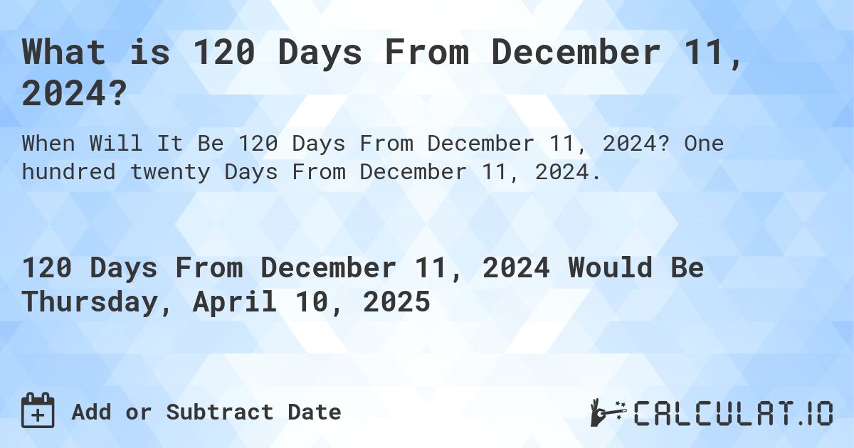 What is 120 Days From December 11, 2024?. One hundred twenty Days From December 11, 2024.