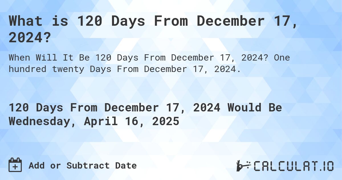 What is 120 Days From December 17, 2024?. One hundred twenty Days From December 17, 2024.