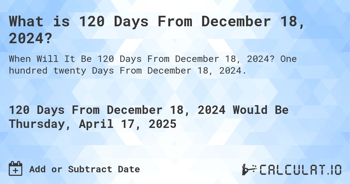 What is 120 Days From December 18, 2024?. One hundred twenty Days From December 18, 2024.