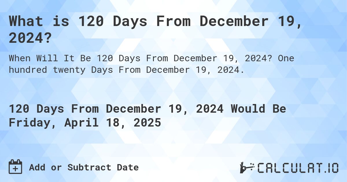What is 120 Days From December 19, 2024?. One hundred twenty Days From December 19, 2024.