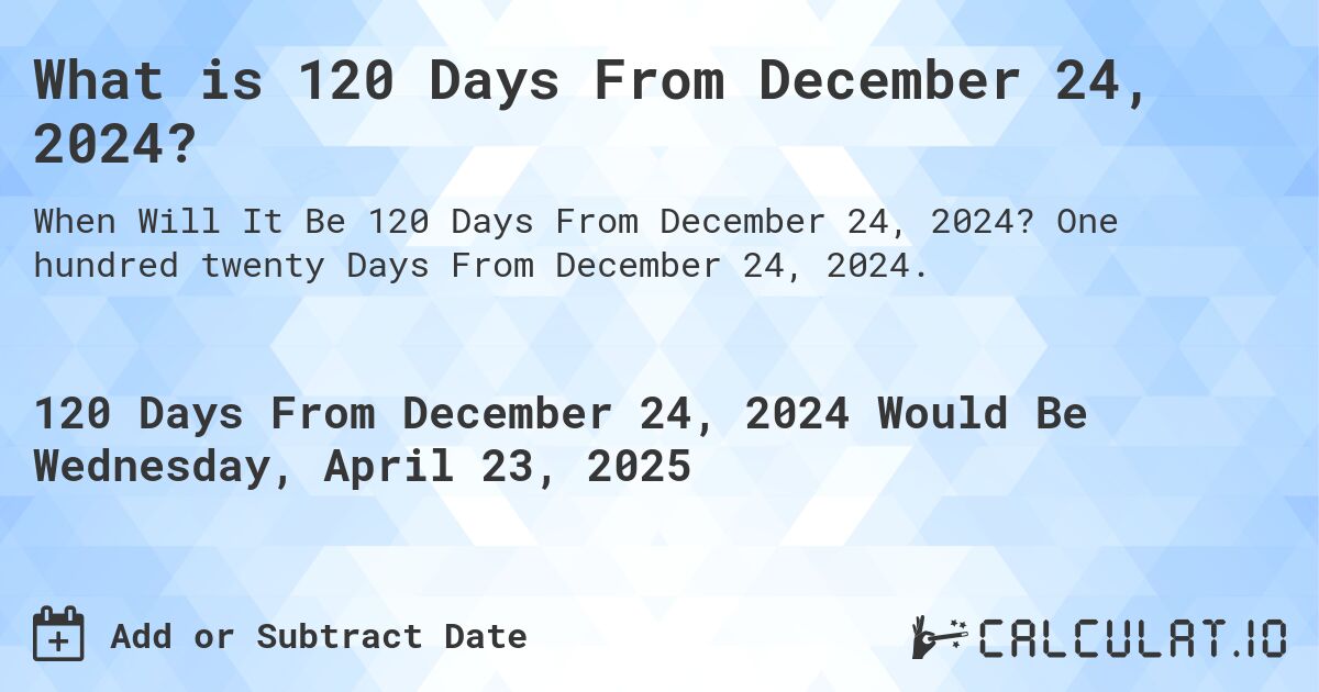 What is 120 Days From December 24, 2024?. One hundred twenty Days From December 24, 2024.