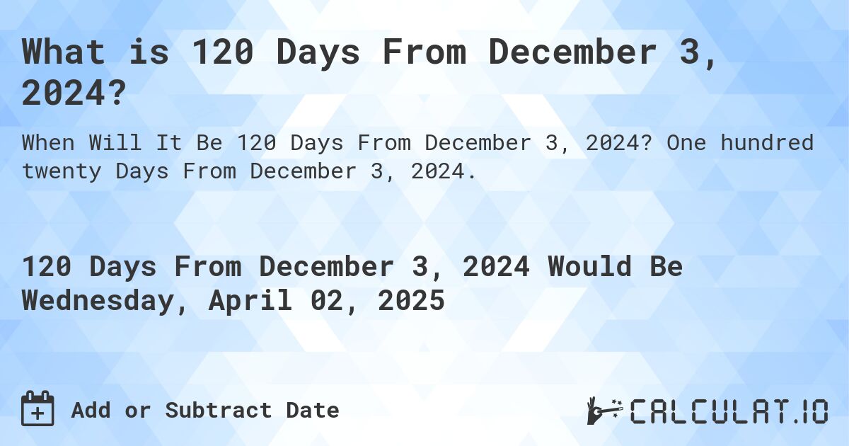 What is 120 Days From December 3, 2024?. One hundred twenty Days From December 3, 2024.