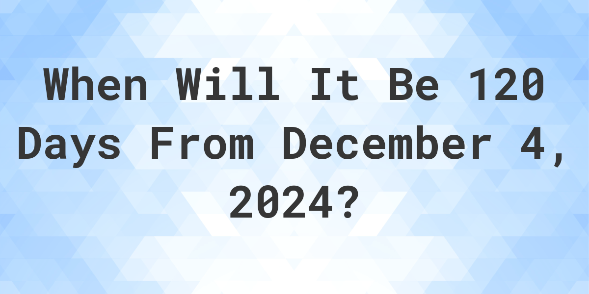 What is 120 Days From December 4, 2024? Calculatio