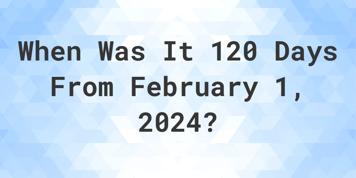 What is 120 Days From February 1, 2024? Calculatio