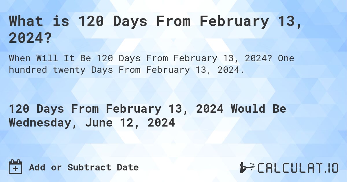 What is 120 Days From February 13, 2024?. One hundred twenty Days From February 13, 2024.