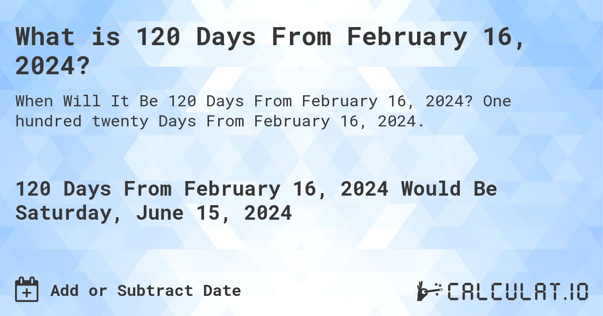What is 120 Days From February 16, 2024?. One hundred twenty Days From February 16, 2024.