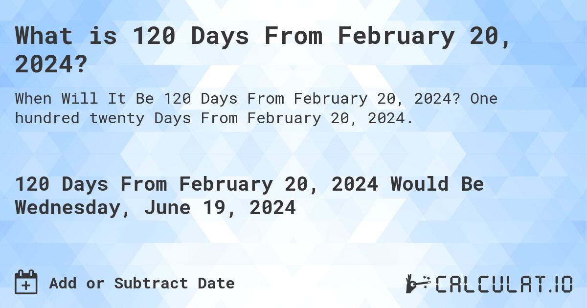 What is 120 Days From February 20, 2024?. One hundred twenty Days From February 20, 2024.