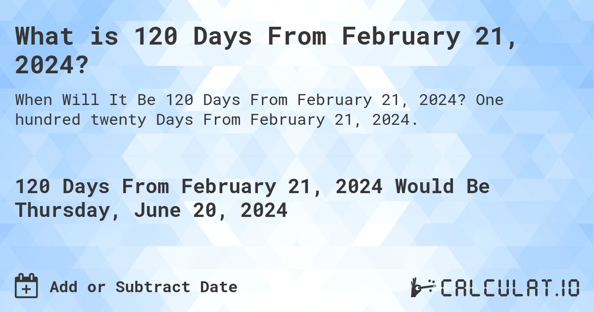 What is 120 Days From February 21, 2024?. One hundred twenty Days From February 21, 2024.