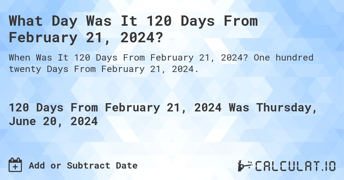 What is 120 Days From February 21, 2024?. One hundred twenty Days From February 21, 2024.