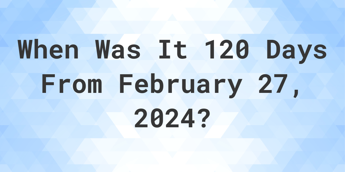 what-is-120-days-from-february-27-2024-calculatio