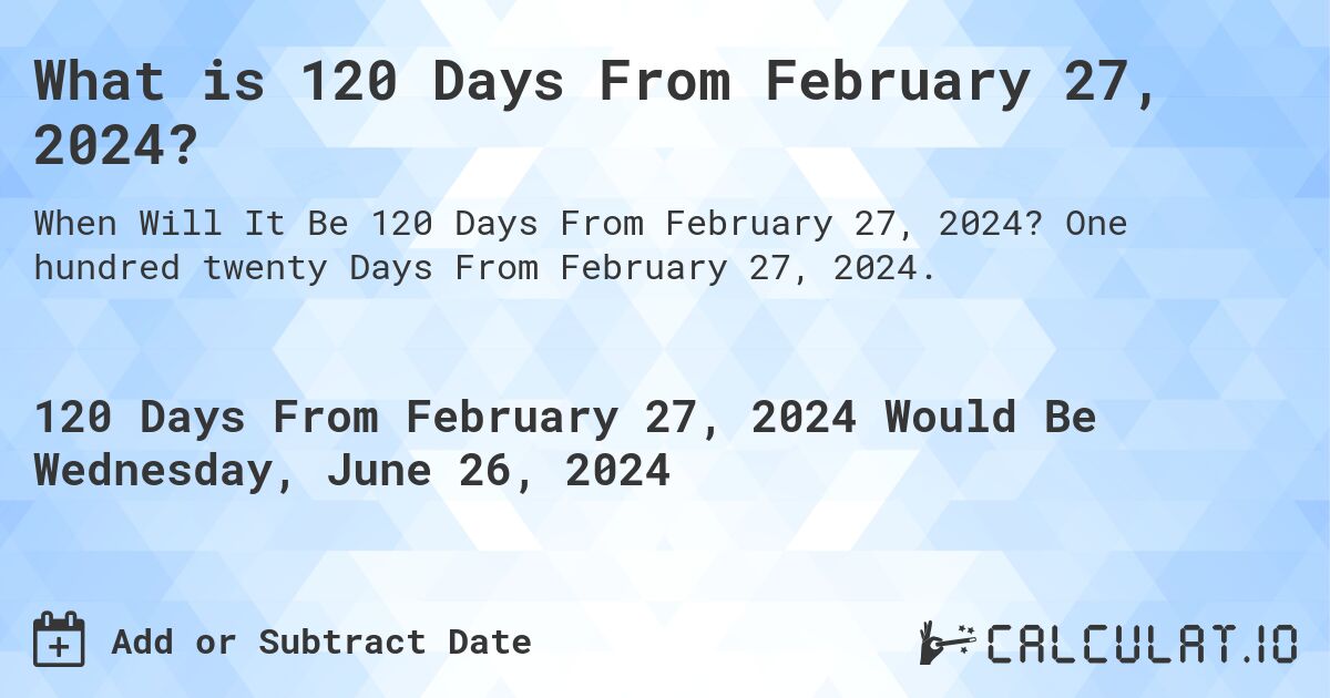 What is 120 Days From February 27, 2024?. One hundred twenty Days From February 27, 2024.