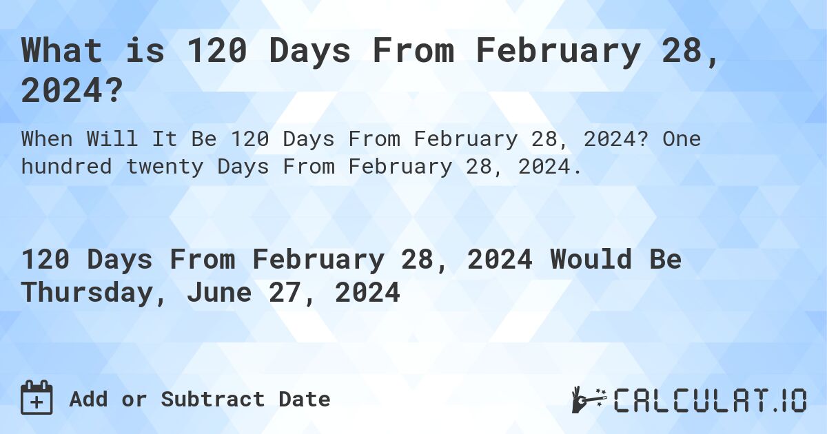 What is 120 Days From February 28, 2024?. One hundred twenty Days From February 28, 2024.