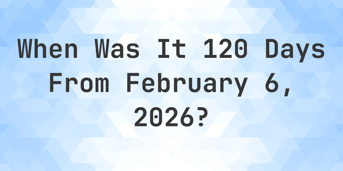 what-is-120-days-from-february-6-2025-calculatio
