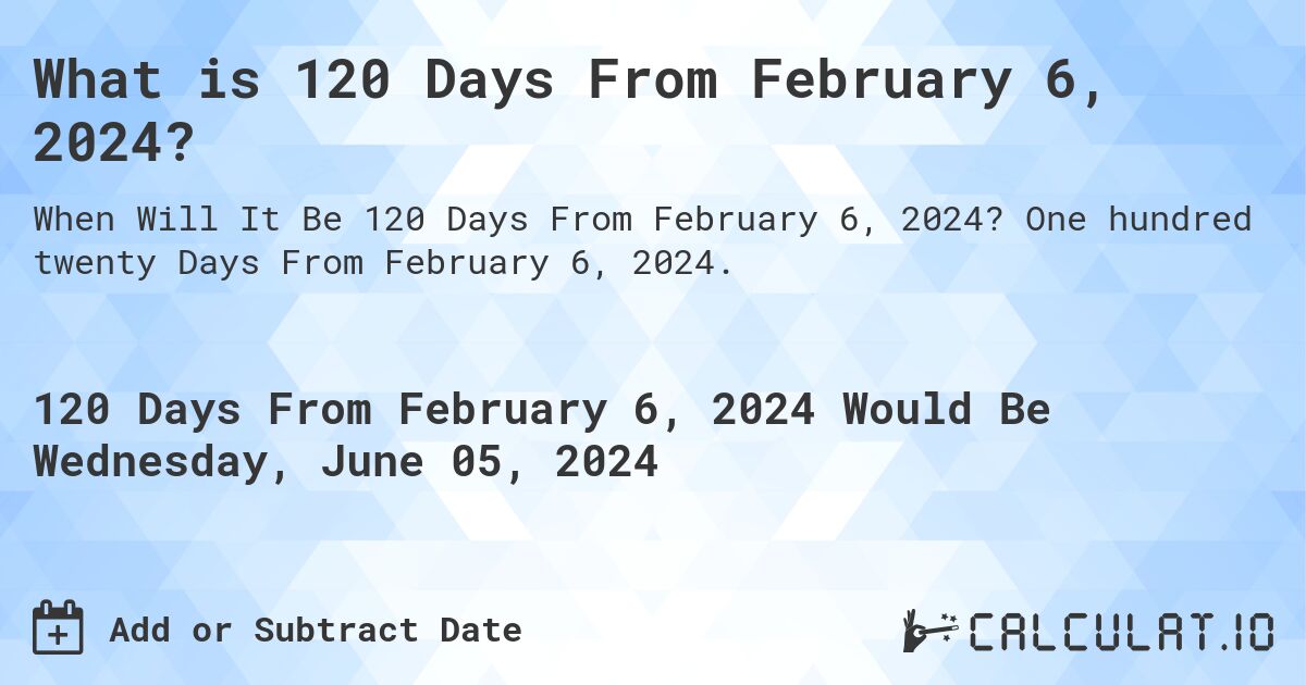 What is 120 Days From February 6, 2024?. One hundred twenty Days From February 6, 2024.
