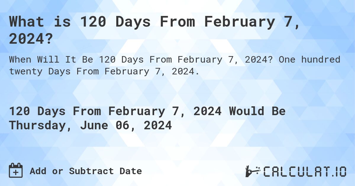 What is 120 Days From February 7, 2024?. One hundred twenty Days From February 7, 2024.