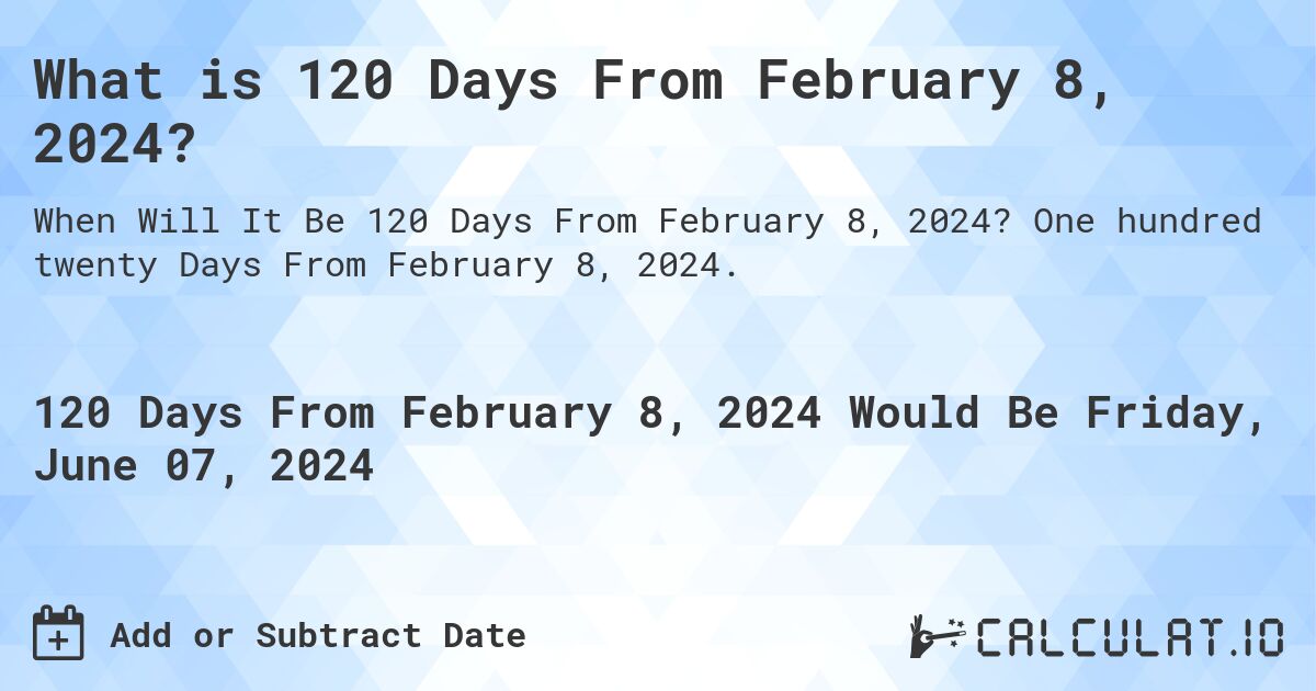 What is 120 Days From February 8, 2024?. One hundred twenty Days From February 8, 2024.