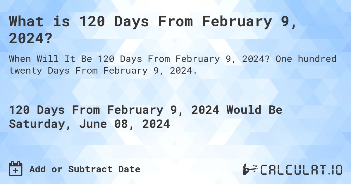 What is 120 Days From February 9, 2024?. One hundred twenty Days From February 9, 2024.