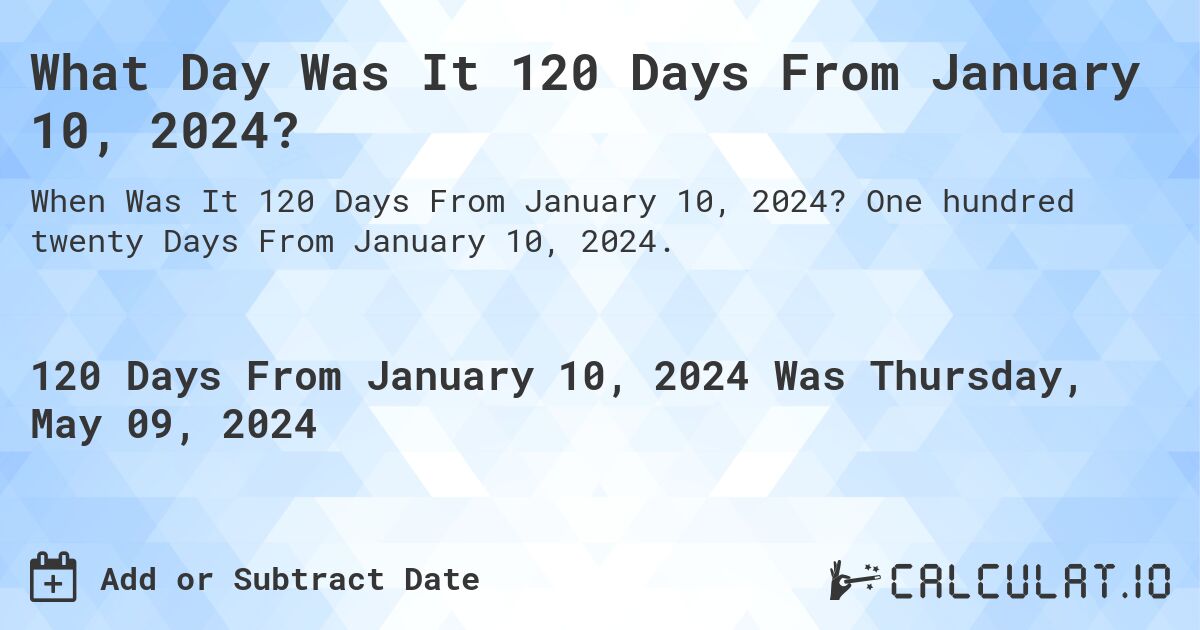 What is 120 Days From January 10, 2024?. One hundred twenty Days From January 10, 2024.
