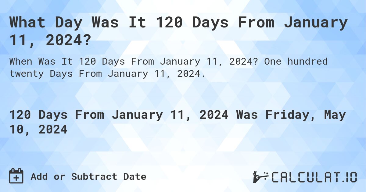 What is 120 Days From January 11, 2024?. One hundred twenty Days From January 11, 2024.
