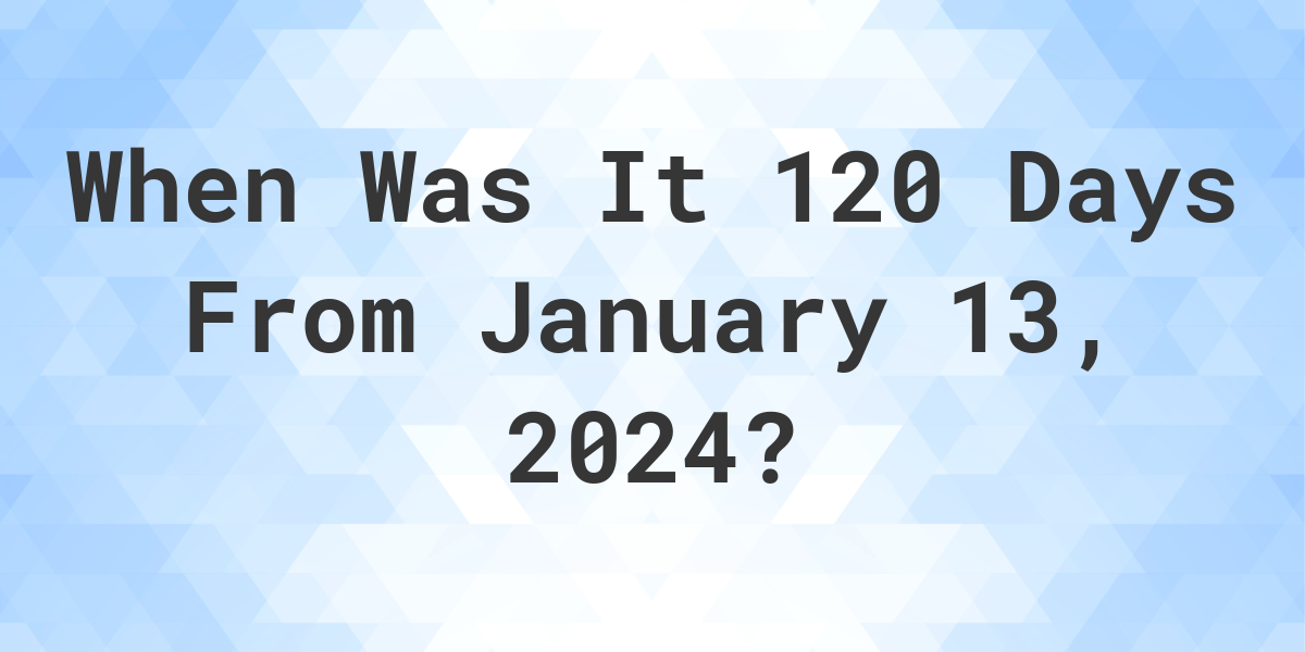 What is 120 Days From January 13, 2024? Calculatio