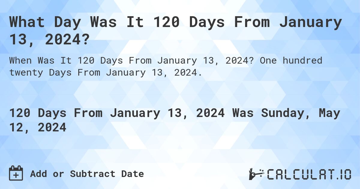What is 120 Days From January 13, 2024?. One hundred twenty Days From January 13, 2024.