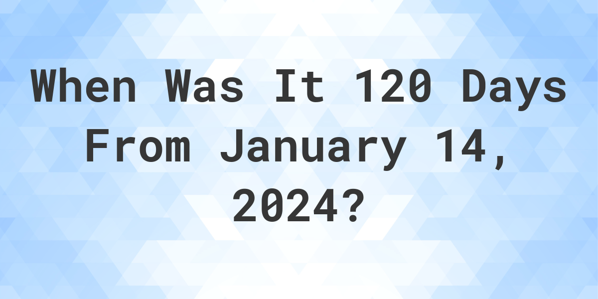What is 120 Days From January 14, 2024? Calculatio
