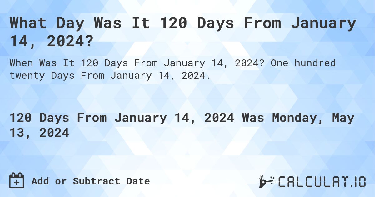 What is 120 Days From January 14, 2024?. One hundred twenty Days From January 14, 2024.