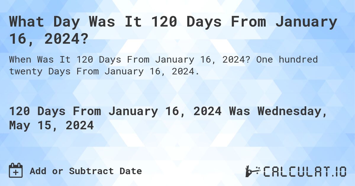 What is 120 Days From January 16, 2024?. One hundred twenty Days From January 16, 2024.