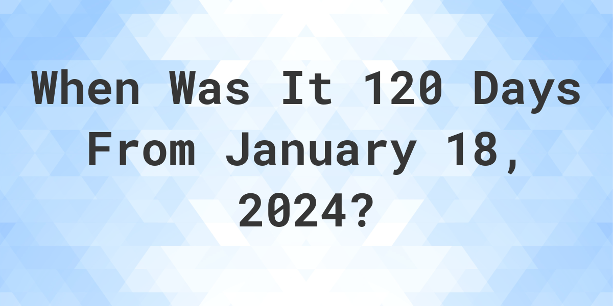 What Day Was It 120 Days From January 18, 2024? Calculatio