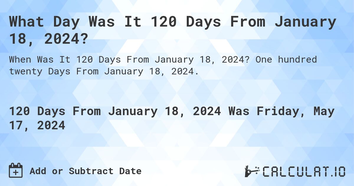 What is 120 Days From January 18, 2024?. One hundred twenty Days From January 18, 2024.