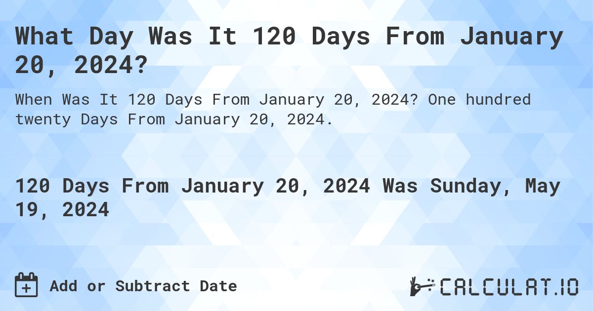 What is 120 Days From January 20, 2024?. One hundred twenty Days From January 20, 2024.