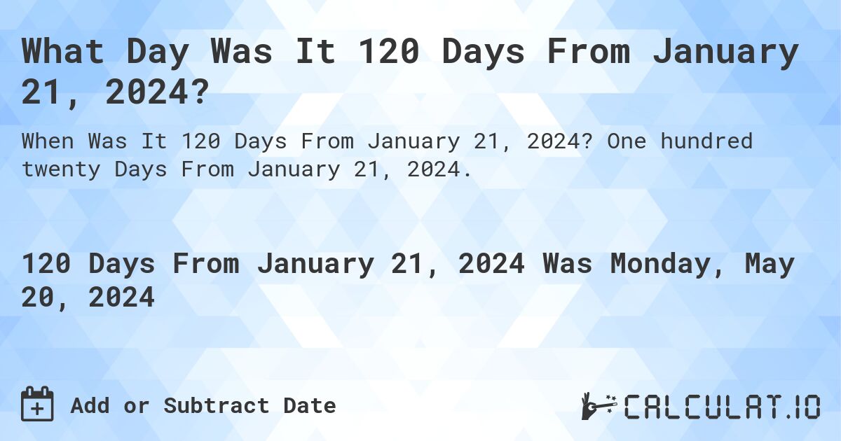 What is 120 Days From January 21, 2024?. One hundred twenty Days From January 21, 2024.