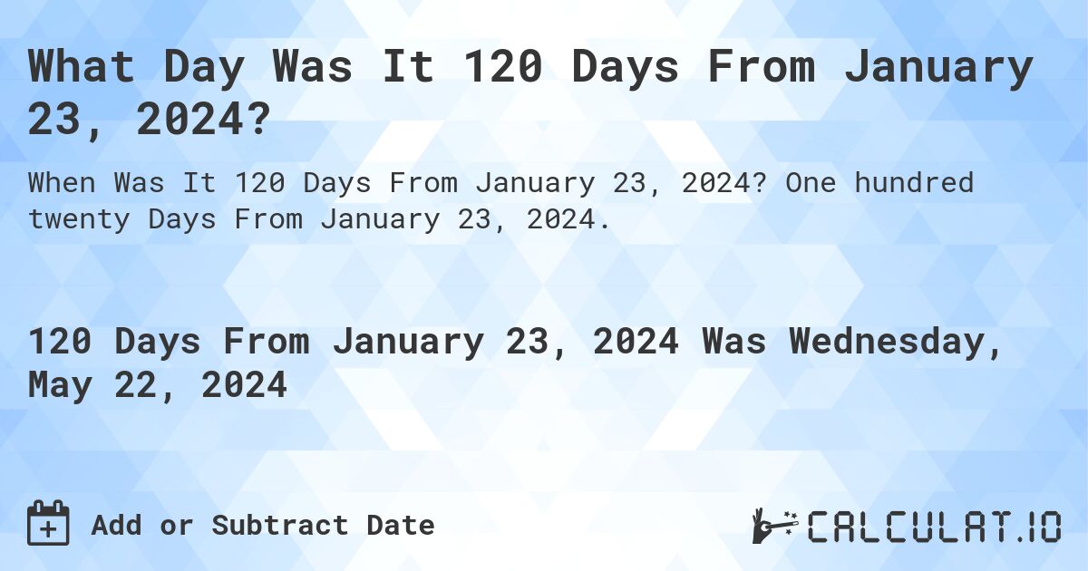 What is 120 Days From January 23, 2024?. One hundred twenty Days From January 23, 2024.