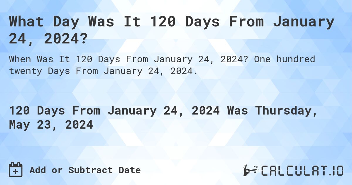 What is 120 Days From January 24, 2024?. One hundred twenty Days From January 24, 2024.