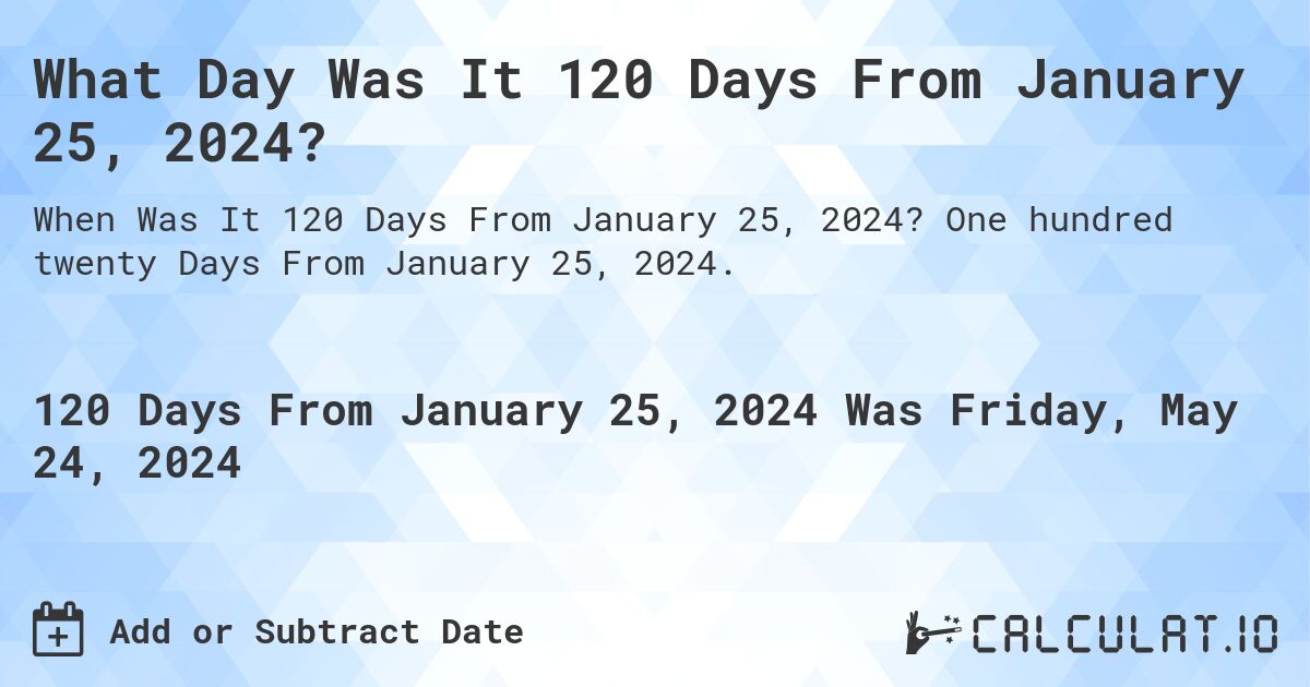 What is 120 Days From January 25, 2024?. One hundred twenty Days From January 25, 2024.