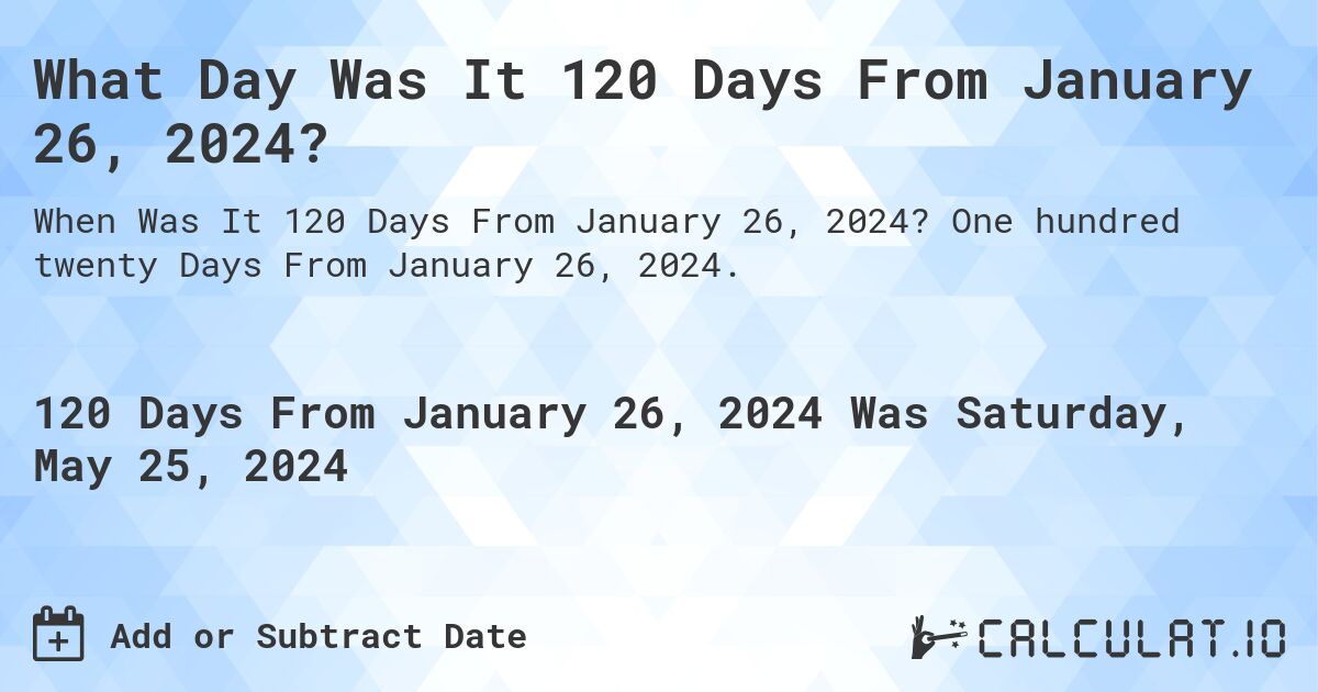 What is 120 Days From January 26, 2024?. One hundred twenty Days From January 26, 2024.