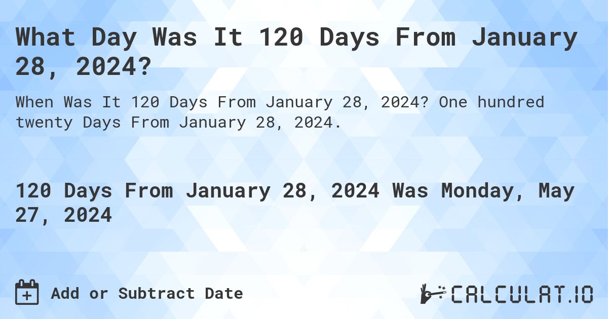 What is 120 Days From January 28, 2024?. One hundred twenty Days From January 28, 2024.