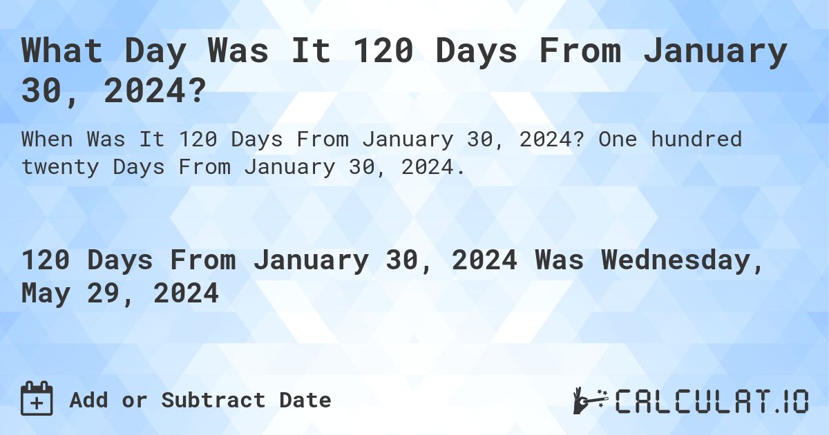 What is 120 Days From January 30, 2024?. One hundred twenty Days From January 30, 2024.