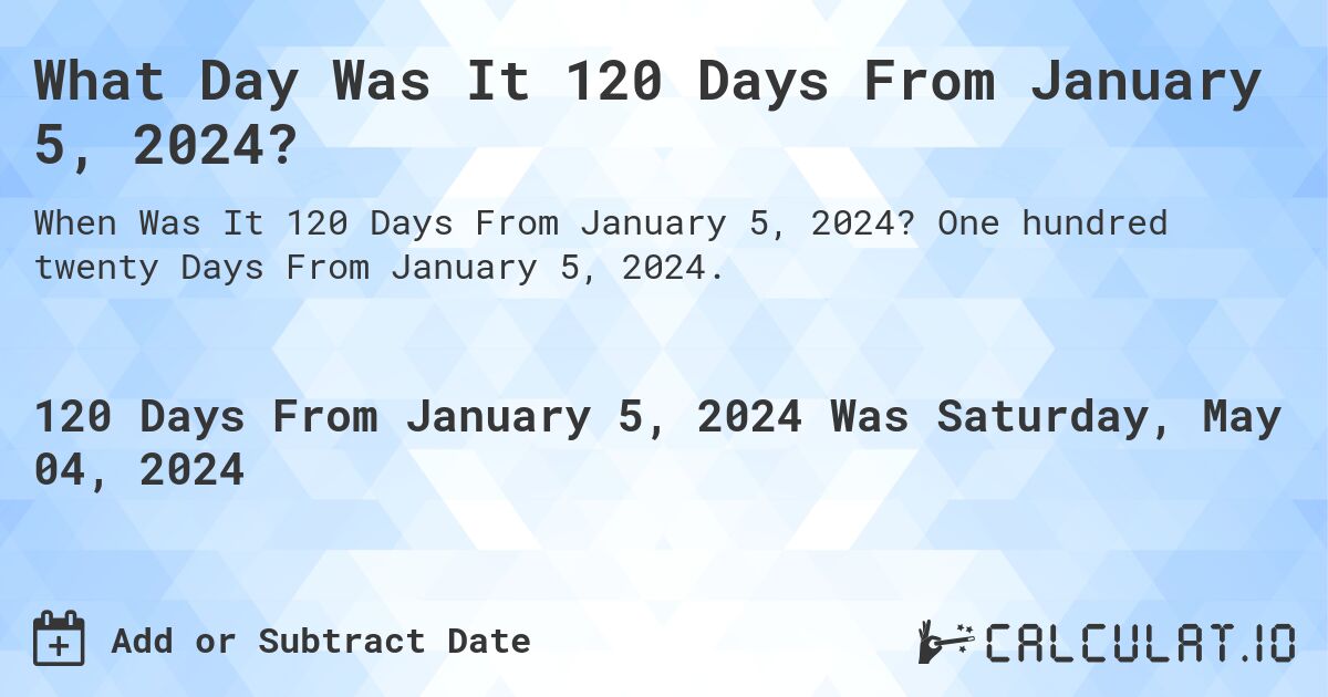 What is 120 Days From January 5, 2024?. One hundred twenty Days From January 5, 2024.