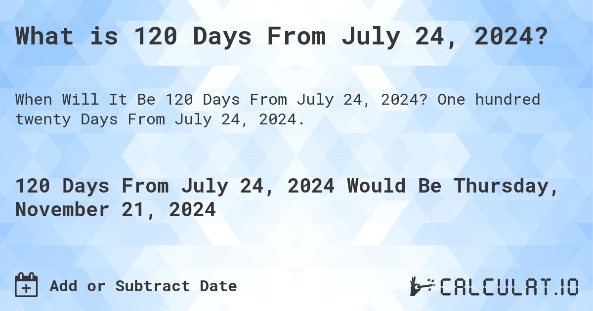 What is 120 Days From July 24, 2024?. One hundred twenty Days From July 24, 2024.