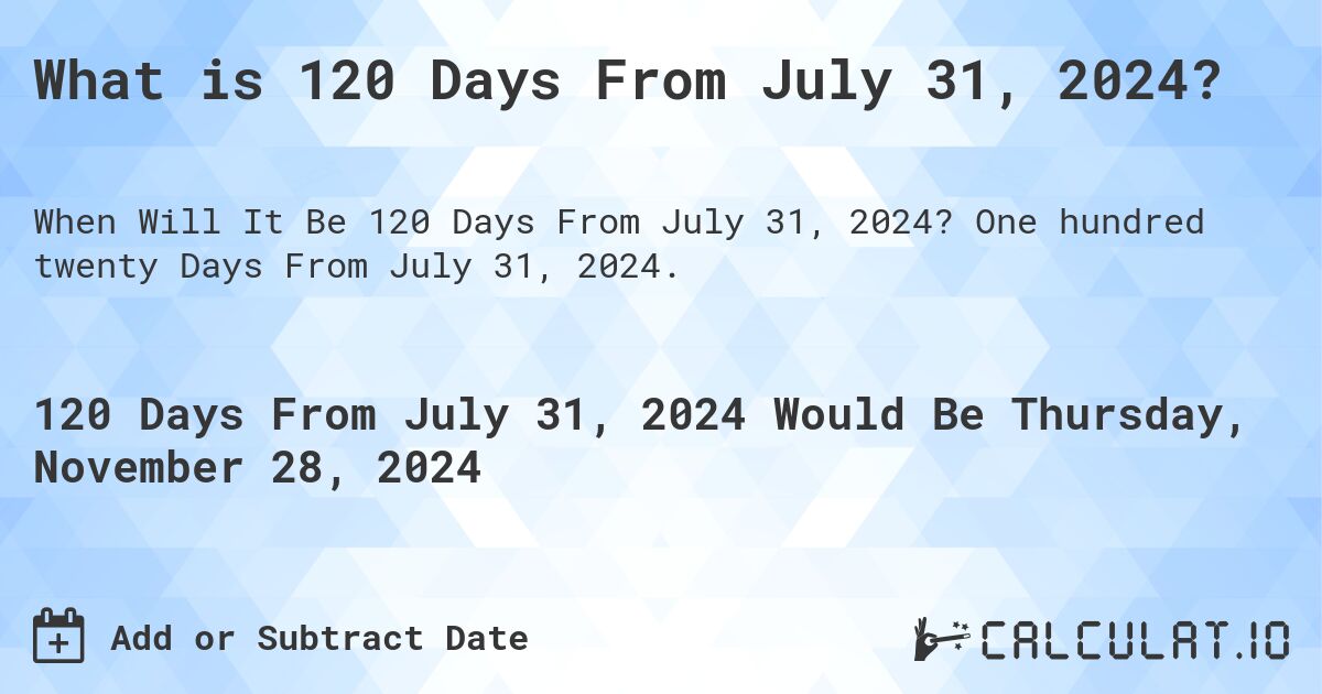What is 120 Days From July 31, 2024?. One hundred twenty Days From July 31, 2024.