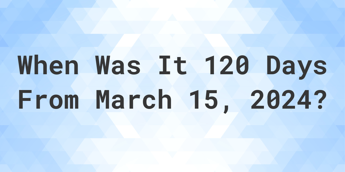 What is 120 Days From March 15, 2024? Calculatio