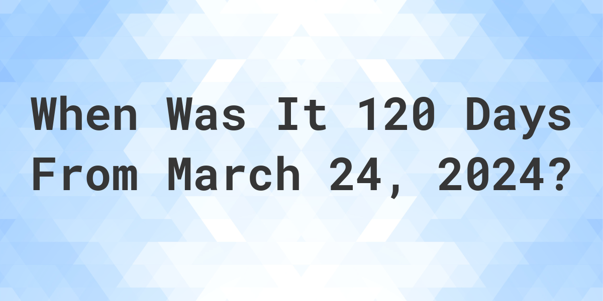 what-is-120-days-from-march-24-2024-calculatio