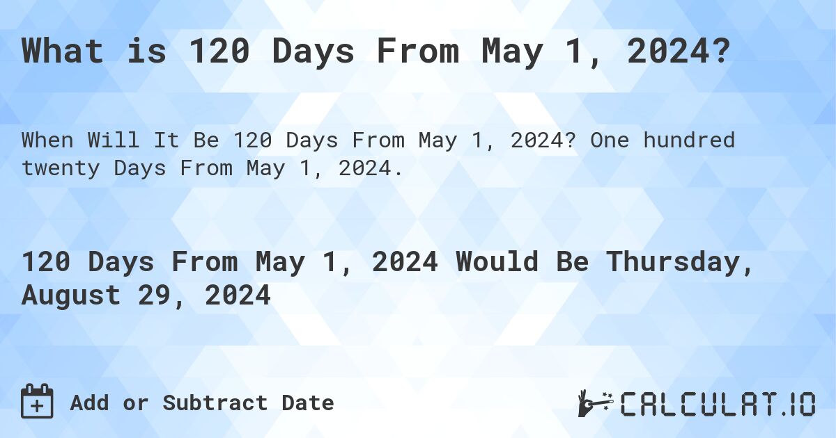 What is 120 Days From May 1, 2024?. One hundred twenty Days From May 1, 2024.